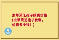 虫草灵芝孢子胶囊价格(虫草灵芝孢子胶囊，价格多少钱？)