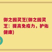 御之园灵芝(御之园灵芝：提高免疫力，护佑健康)