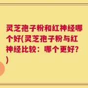 灵芝孢子粉和红神经哪个好(灵芝孢子粉与红神经比较：哪个更好？)