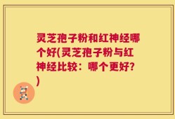 灵芝孢子粉和红神经哪个好(灵芝孢子粉与红神经比较：哪个更好？)