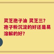 灵芝孢子油 灵芝三？孢子粉沉淀的好还是易溶解的好？