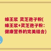 蜂王浆 灵芝孢子粉(蜂王浆+灵芝孢子粉：健康营养的完美组合)