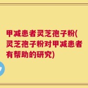 甲减患者灵芝孢子粉(灵芝孢子粉对甲减患者有帮助的研究)