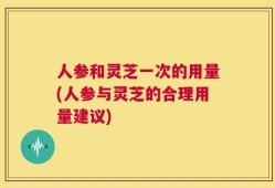 人参和灵芝一次的用量(人参与灵芝的合理用量建议)