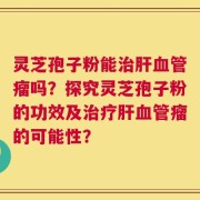 灵芝孢子粉能治肝血管瘤吗？探究灵芝孢子粉的功效及治疗肝血管瘤的可能性？