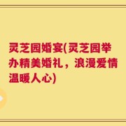 灵芝园婚宴(灵芝园举办精美婚礼，浪漫爱情温暖人心)