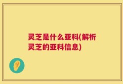 灵芝是什么亚科(解析灵芝的亚科信息)