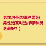 男性泡茶选哪种灵芝(男性泡茶时选择哪种灵芝最好？)