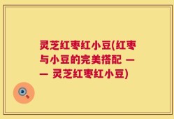 灵芝红枣红小豆(红枣与小豆的完美搭配 —— 灵芝红枣红小豆)