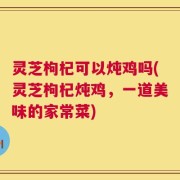 灵芝枸杞可以炖鸡吗(灵芝枸杞炖鸡，一道美味的家常菜)