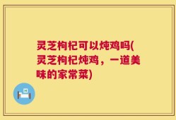 灵芝枸杞可以炖鸡吗(灵芝枸杞炖鸡，一道美味的家常菜)