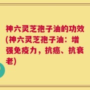神六灵芝孢子油的功效(神六灵芝孢子油：增强免疫力，抗癌、抗衰老)