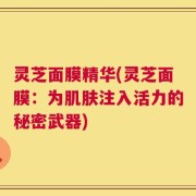 灵芝面膜精华(灵芝面膜：为肌肤注入活力的秘密武器)