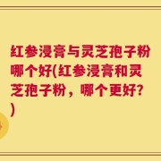 红参浸膏与灵芝孢子粉哪个好(红参浸膏和灵芝孢子粉，哪个更好？)