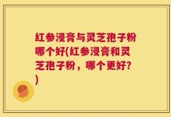 红参浸膏与灵芝孢子粉哪个好(红参浸膏和灵芝孢子粉，哪个更好？)