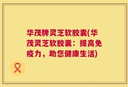 华茂牌灵芝软胶囊(华茂灵芝软胶囊：提高免疫力，助您健康生活)