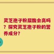灵芝孢子粉尿酸会高吗？探究灵芝孢子粉的营养成分？