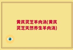 黄芪灵芝羊肉汤(黄芪灵芝天然养生羊肉汤)