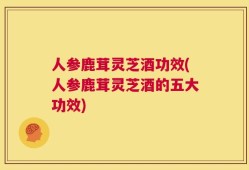 人参鹿茸灵芝酒功效(人参鹿茸灵芝酒的五大功效)