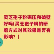灵芝孢子粉碾压和破壁好吗(灵芝孢子粉的研磨方式对其效果是否有影响？)