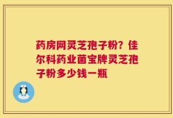 药房网灵芝孢子粉？佳尔科药业菌宝牌灵芝孢子粉多少钱一瓶