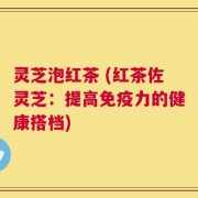 灵芝泡红茶 (红茶佐灵芝：提高免疫力的健康搭档)