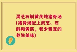 灵芝石斛黄芪炖猪骨汤(猪骨汤配上灵芝、石斛和黄芪，老少皆宜的养生美味)