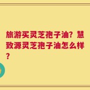 旅游买灵芝孢子油？慧致源灵芝孢子油怎么样？