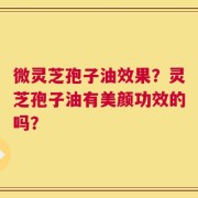 微灵芝孢子油效果？灵芝孢子油有美颜功效的吗？