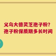 义乌大德灵芝孢子粉？孢子粉保质期多长时间