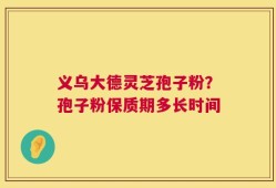 义乌大德灵芝孢子粉？孢子粉保质期多长时间