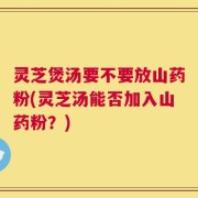 灵芝煲汤要不要放山药粉(灵芝汤能否加入山药粉？)