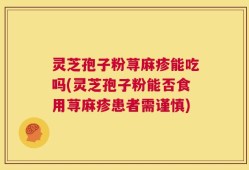 灵芝孢子粉荨麻疹能吃吗(灵芝孢子粉能否食用荨麻疹患者需谨慎)