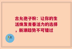 古允孢子粉：让你的生活焕发青春活力的选择，新潮趋势不可错过