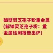 破壁灵芝孢子粉重金属(解锁灵芝孢子粉：重金属检测报告出炉)