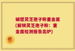 破壁灵芝孢子粉重金属(解锁灵芝孢子粉：重金属检测报告出炉)