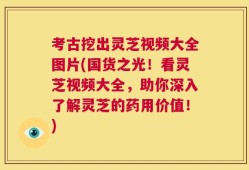 考古挖出灵芝视频大全图片(国货之光！看灵芝视频大全，助你深入了解灵芝的药用价值！)