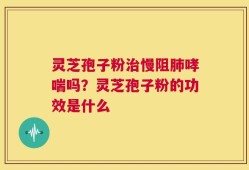 灵芝孢子粉治慢阻肺哮喘吗？灵芝孢子粉的功效是什么