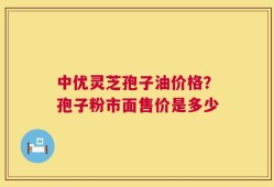 中优灵芝孢子油价格？孢子粉市面售价是多少