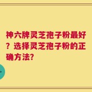 神六牌灵芝孢子粉最好？选择灵芝孢子粉的正确方法？