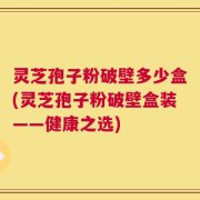 灵芝孢子粉破壁多少盒(灵芝孢子粉破壁盒装——健康之选)