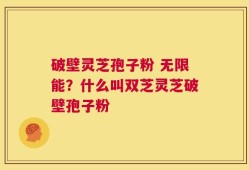 破壁灵芝孢子粉 无限能？什么叫双芝灵芝破壁孢子粉