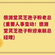 德源堂灵芝孢子粉老总(重要人事变动！德源堂灵芝孢子粉迎来新总经理)