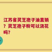 江苏省灵芝孢子油直销？灵芝孢子粉可以浇花吗？