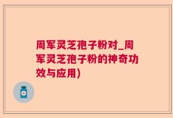 周军灵芝孢子粉对_周军灵芝孢子粉的神奇功效与应用)