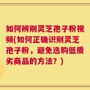 如何辨别灵芝孢子粉视频(如何正确识别灵芝孢子粉，避免选购低质劣商品的方法？)