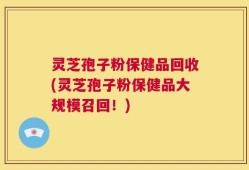 灵芝孢子粉保健品回收(灵芝孢子粉保健品大规模召回！)