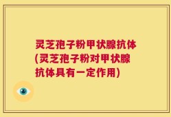 灵芝孢子粉甲状腺抗体(灵芝孢子粉对甲状腺抗体具有一定作用)