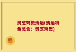 灵芝鸡煲清远(清远特色美食：灵芝鸡煲)