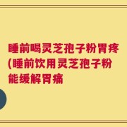 睡前喝灵芝孢子粉胃疼(睡前饮用灵芝孢子粉能缓解胃痛